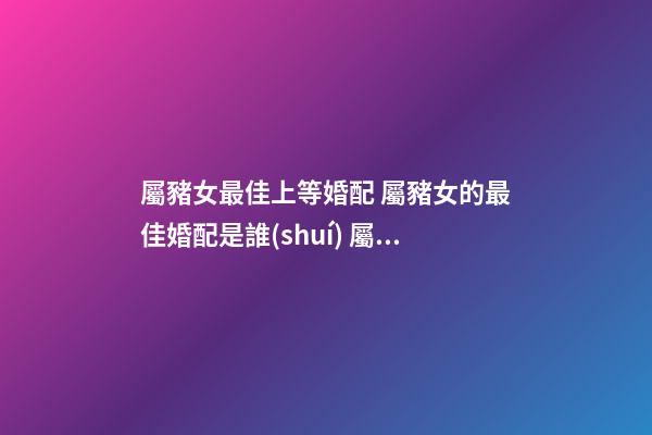 屬豬女最佳上等婚配 屬豬女的最佳婚配是誰(shuí) 屬豬女最佳婚配-第1張-觀點(diǎn)-玄機(jī)派